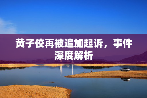 黄子佼再被追加起诉，事件深度解析