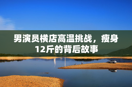 男演员横店高温挑战，瘦身12斤的背后故事