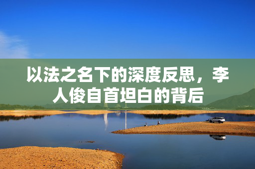以法之名下的深度反思，李人俊自首坦白的背后