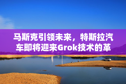 马斯克引领未来，特斯拉汽车即将迎来Grok技术的革命性突破（预计最迟下周）