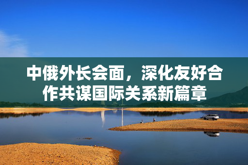 中俄外长会面，深化友好合作共谋国际关系新篇章