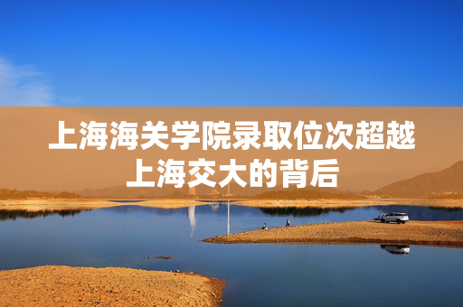 上海海关学院录取位次超越上海交大的背后