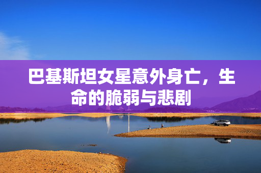 巴基斯坦女星意外身亡，生命的脆弱与悲剧