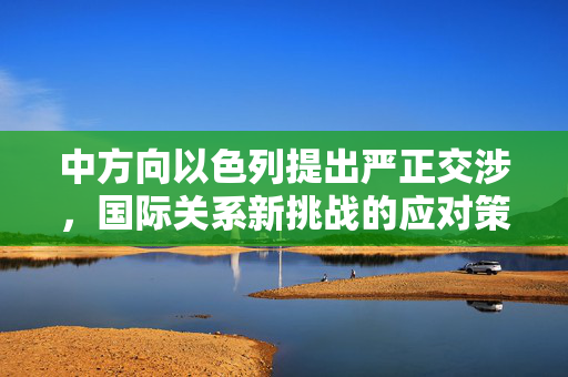 中方向以色列提出严正交涉，国际关系新挑战的应对策略