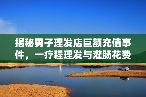 揭秘男子理发店巨额充值事件，一疗程理发与灌肠花费竟达330万