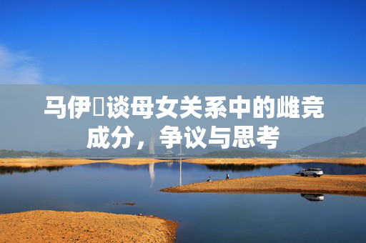 马伊琍谈母女关系中的雌竞成分，争议与思考