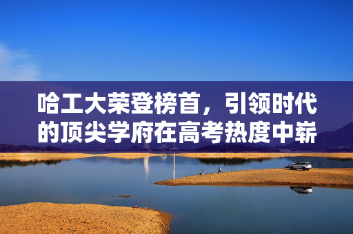 哈工大荣登榜首，引领时代的顶尖学府在高考热度中崭露头角