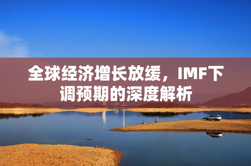 全球经济增长放缓，IMF下调预期的深度解析