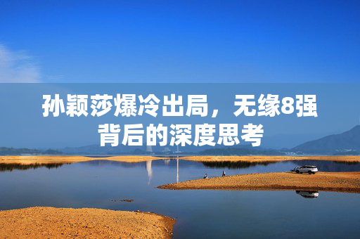 孙颖莎爆冷出局，无缘8强背后的深度思考