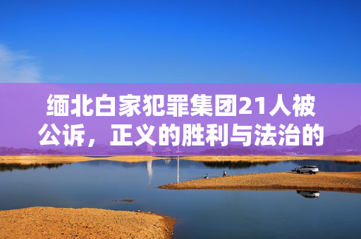 缅北白家犯罪集团21人被公诉，正义的胜利与法治的彰显