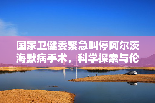 国家卫健委紧急叫停阿尔茨海默病手术，科学探索与伦理道德的双重考量