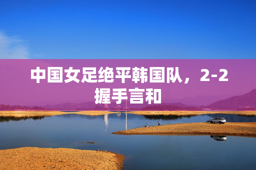 中国女足绝平韩国队，2-2握手言和