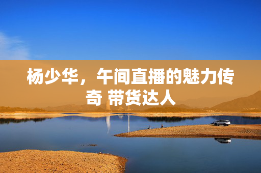 杨少华，午间直播的魅力传奇 带货达人