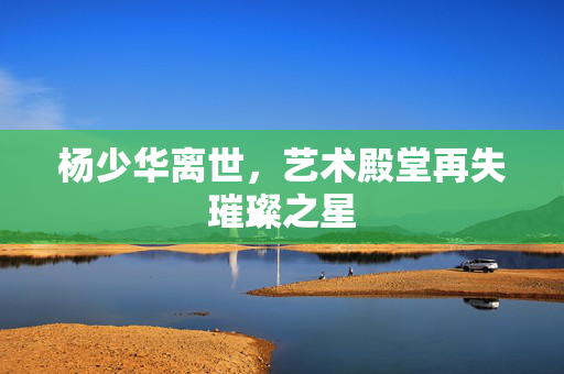 杨少华离世，艺术殿堂再失璀璨之星