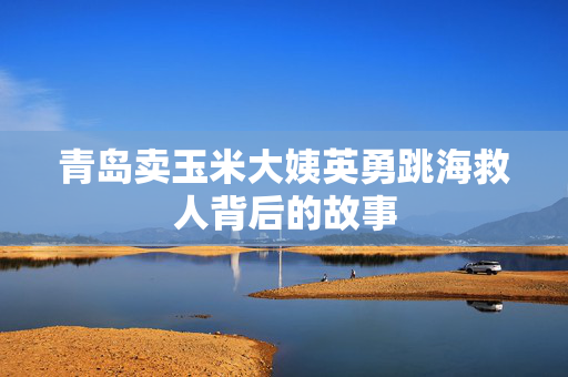 青岛卖玉米大姨英勇跳海救人背后的故事