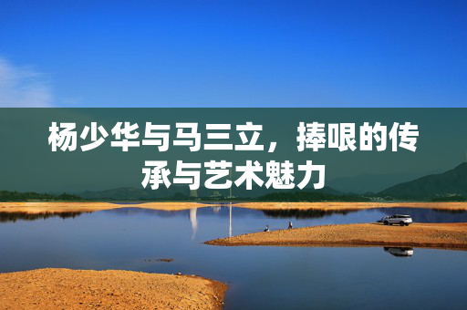 杨少华与马三立，捧哏的传承与艺术魅力