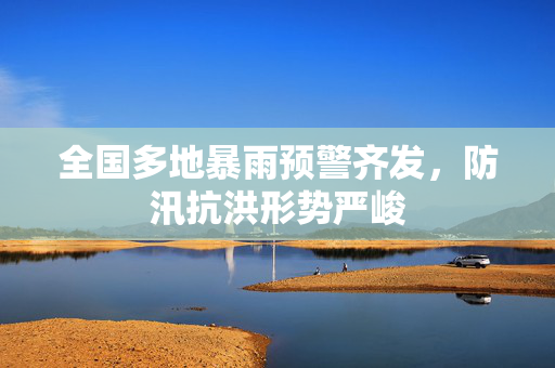 全国多地暴雨预警齐发，防汛抗洪形势严峻