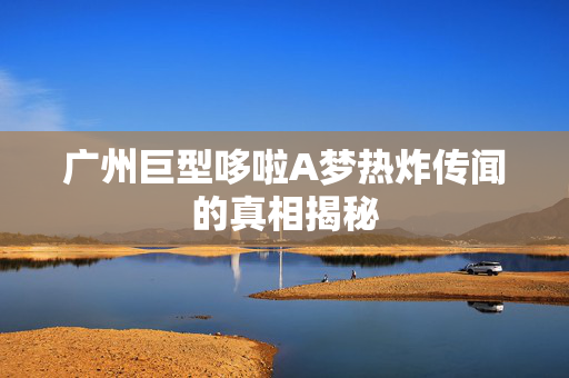 广州巨型哆啦A梦热炸传闻的真相揭秘