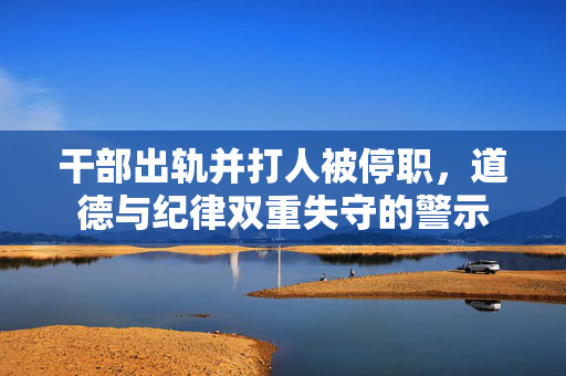 干部出轨并打人被停职，道德与纪律双重失守的警示
