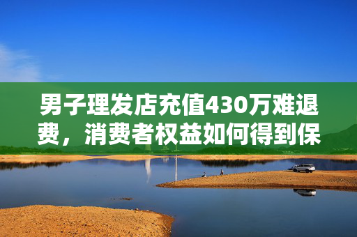 男子理发店充值430万难退费，消费者权益如何得到保障？