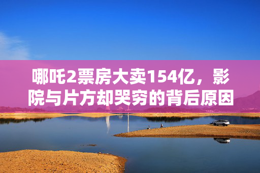 哪吒2票房大卖154亿，影院与片方却哭穷的背后原因？