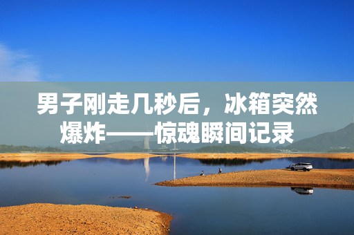 男子刚走几秒后，冰箱突然爆炸——惊魂瞬间记录