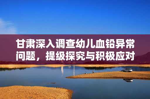 甘肃深入调查幼儿血铅异常问题，提级探究与积极应对