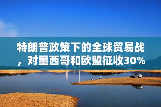 特朗普政策下的全球贸易战，对墨西哥和欧盟征收30%关税的深度解析