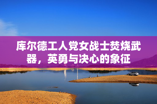 库尔德工人党女战士焚烧武器，英勇与决心的象征