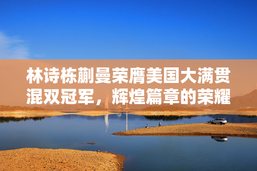林诗栋蒯曼荣膺美国大满贯混双冠军，辉煌篇章的荣耀时刻