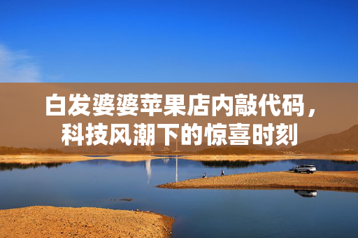白发婆婆苹果店内敲代码，科技风潮下的惊喜时刻