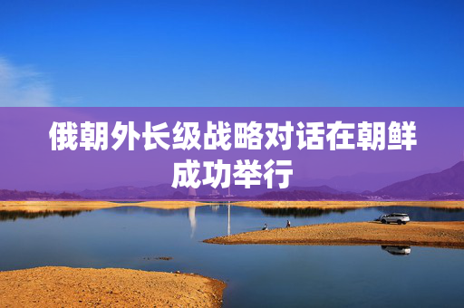 俄朝外长级战略对话在朝鲜成功举行