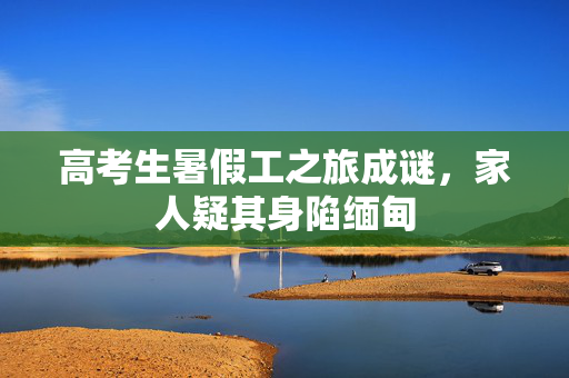 高考生暑假工之旅成谜，家人疑其身陷缅甸