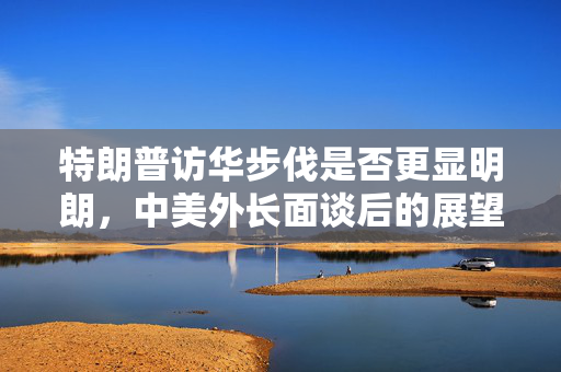 特朗普访华步伐是否更显明朗，中美外长面谈后的展望