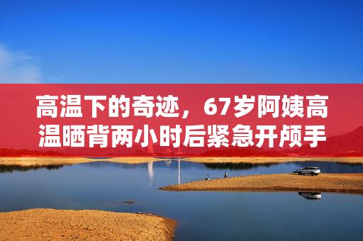 高温下的奇迹，67岁阿姨高温晒背两小时后紧急开颅手术保命