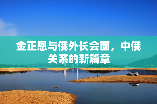 金正恩与俄外长会面，中俄关系的新篇章