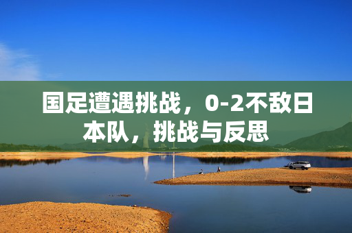 国足遭遇挑战，0-2不敌日本队，挑战与反思