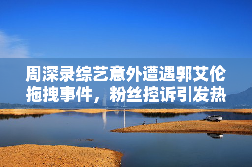 周深录综艺意外遭遇郭艾伦拖拽事件，粉丝控诉引发热议