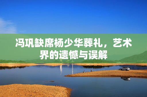 冯巩缺席杨少华葬礼，艺术界的遗憾与误解