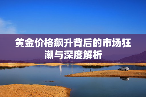 黄金价格飙升背后的市场狂潮与深度解析