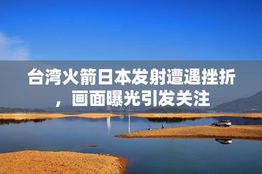 台湾火箭日本发射遭遇挫折，画面曝光引发关注