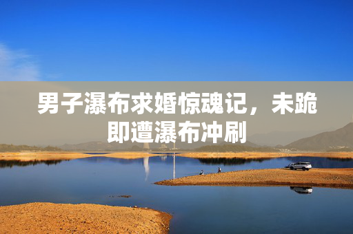 男子瀑布求婚惊魂记，未跪即遭瀑布冲刷