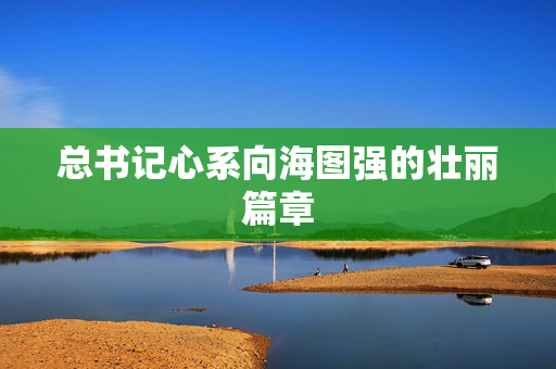 总书记心系向海图强的壮丽篇章