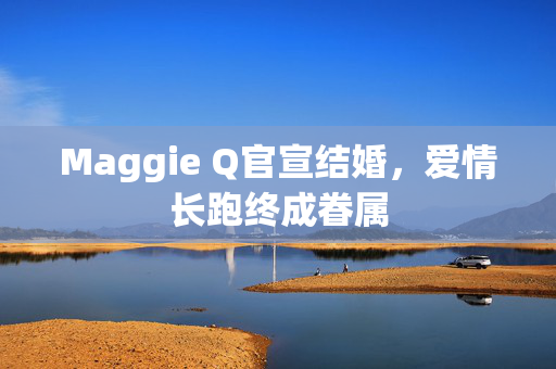 Maggie Q官宣结婚，爱情长跑终成眷属