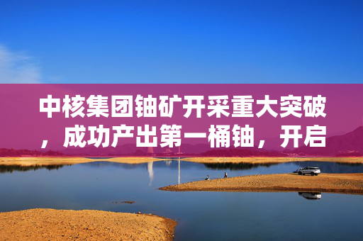 中核集团铀矿开采重大突破，成功产出第一桶铀，开启新篇章