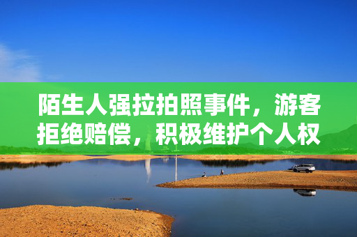 陌生人强拉拍照事件，游客拒绝赔偿，积极维护个人权益