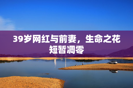 39岁网红与前妻，生命之花短暂凋零