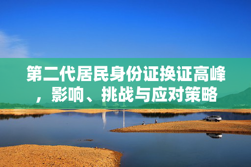 第二代居民身份证换证高峰，影响、挑战与应对策略