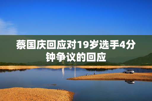 蔡国庆回应对19岁选手4分钟争议的回应
