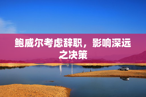 鲍威尔考虑辞职，影响深远之决策